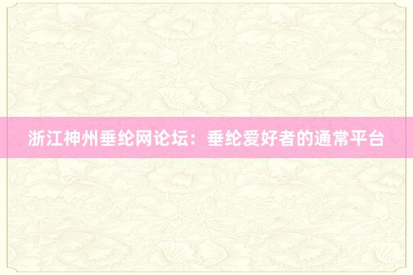 浙江神州垂纶网论坛：垂纶爱好者的通常平台